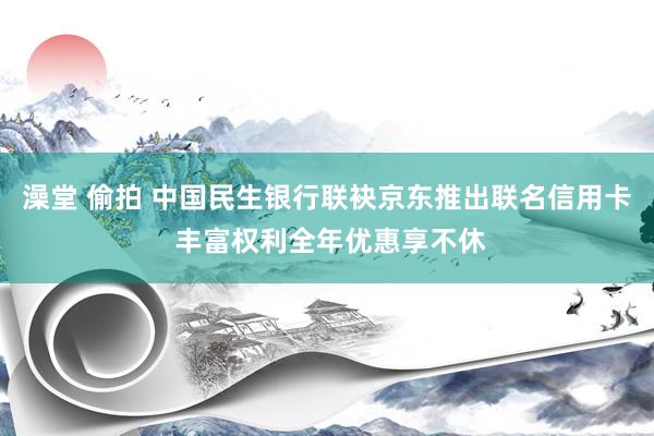 澡堂 偷拍 中国民生银行联袂京东推出联名信用卡 丰富权利全年优惠享不休