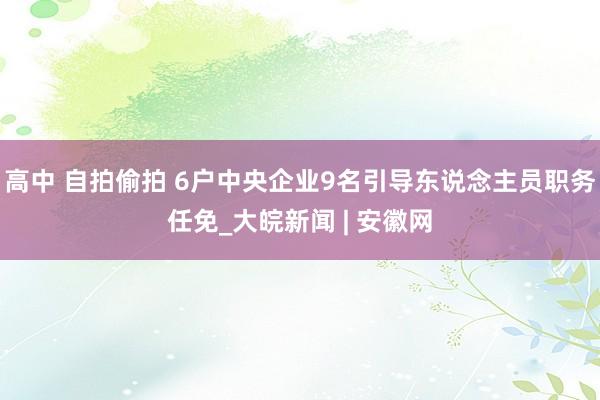 高中 自拍偷拍 6户中央企业9名引导东说念主员职务任免_大皖新闻 | 安徽网