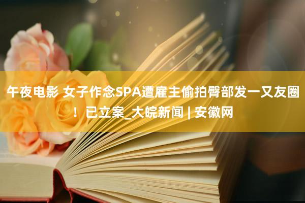 午夜电影 女子作念SPA遭雇主偷拍臀部发一又友圈！已立案_大皖新闻 | 安徽网