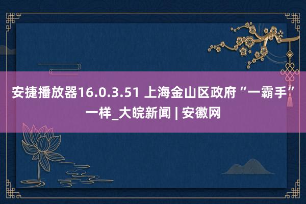安捷播放器16.0.3.51 上海金山区政府“一霸手”一样_大皖新闻 | 安徽网