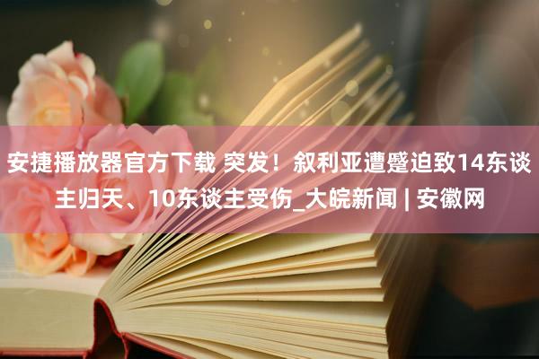 安捷播放器官方下载 突发！叙利亚遭蹙迫致14东谈主归天、10东谈主受伤_大皖新闻 | 安徽网