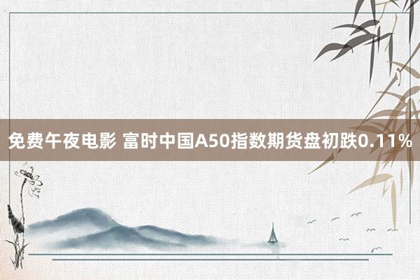 免费午夜电影 富时中国A50指数期货盘初跌0.11%