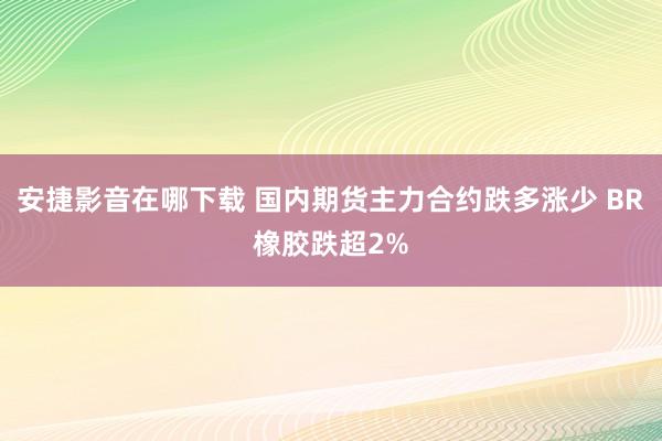 安捷影音在哪下载 国内期货主力合约跌多涨少 BR橡胶跌超2%