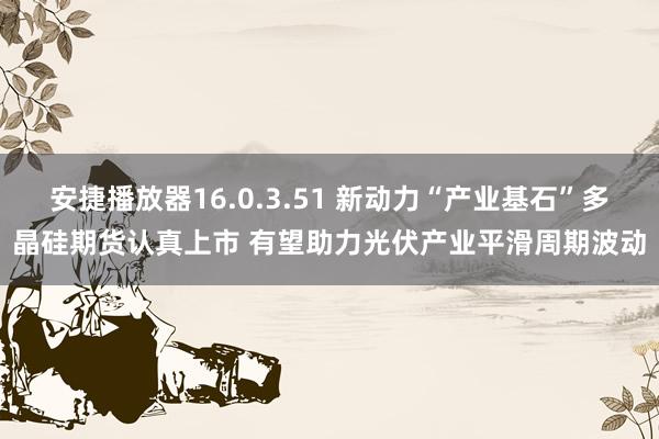 安捷播放器16.0.3.51 新动力“产业基石”多晶硅期货认真上市 有望助力光伏产业平滑周期波动