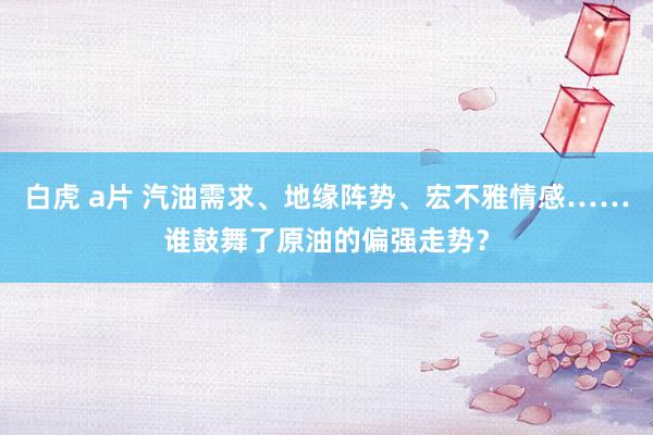 白虎 a片 汽油需求、地缘阵势、宏不雅情感……谁鼓舞了原油的偏强走势？