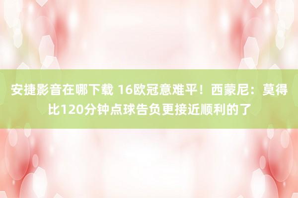 安捷影音在哪下载 16欧冠意难平！西蒙尼：莫得比120分钟点球告负更接近顺利的了