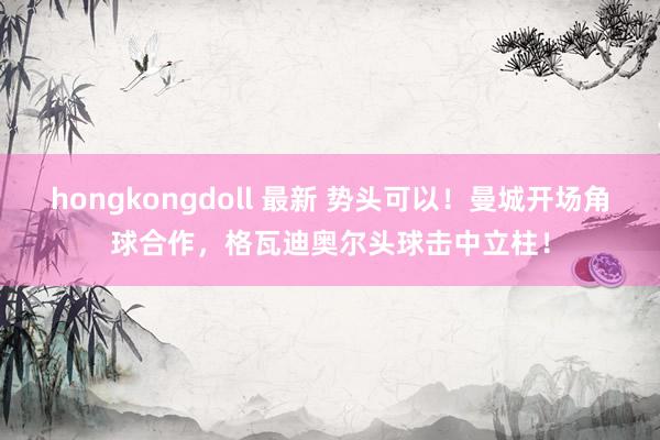 hongkongdoll 最新 势头可以！曼城开场角球合作，格瓦迪奥尔头球击中立柱！