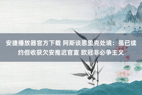 安捷播放器官方下载 阿斯谈恩里克处境：虽已续约但收获欠安推迟官宣 欧冠非必争主义