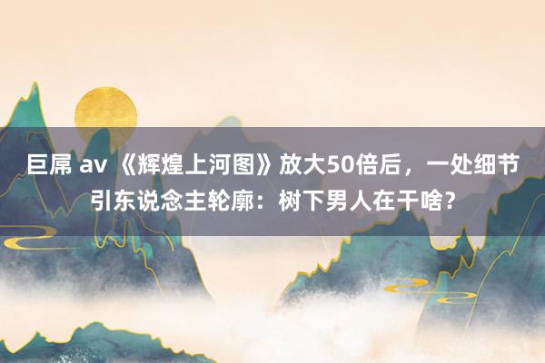 巨屌 av 《辉煌上河图》放大50倍后，一处细节引东说念主轮廓：树下男人在干啥？