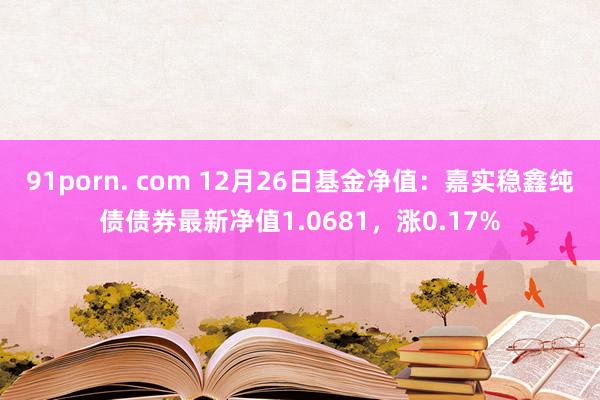 91porn. com 12月26日基金净值：嘉实稳鑫纯债债券最新净值1.0681，涨0.17%
