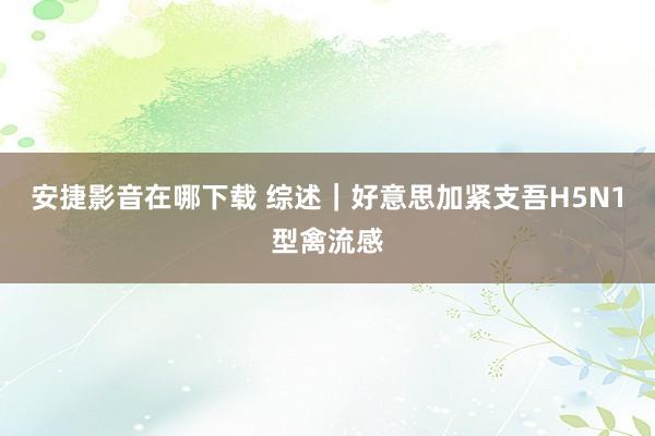 安捷影音在哪下载 综述｜好意思加紧支吾H5N1型禽流感