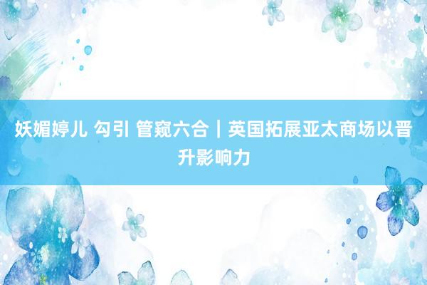 妖媚婷儿 勾引 管窥六合｜英国拓展亚太商场以晋升影响力
