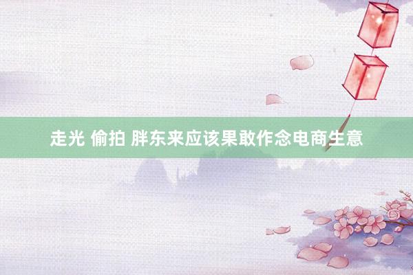 走光 偷拍 胖东来应该果敢作念电商生意