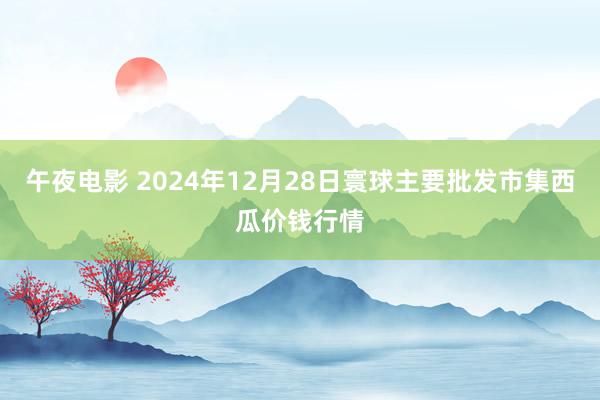 午夜电影 2024年12月28日寰球主要批发市集西瓜价钱行情