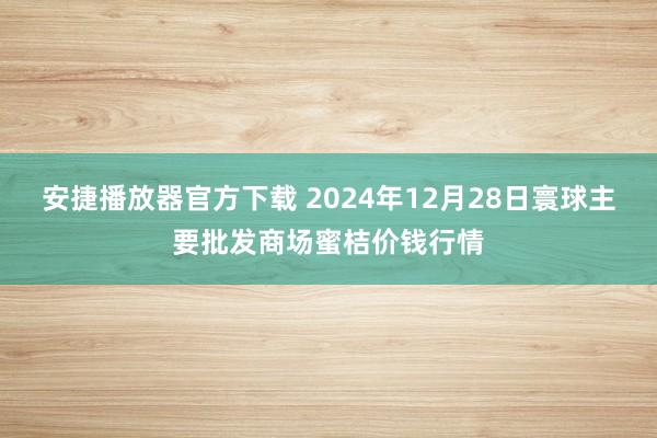 安捷播放器官方下载 2024年12月28日寰球主要批发商场蜜桔价钱行情