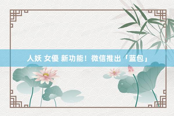 人妖 女優 新功能！微信推出「蓝包」