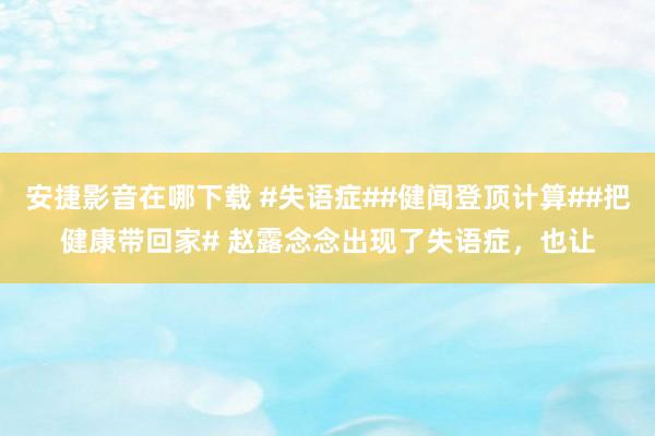安捷影音在哪下载 #失语症##健闻登顶计算##把健康带回家# 赵露念念出现了失语症，也让