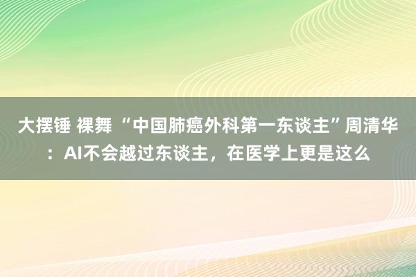 大摆锤 裸舞 “中国肺癌外科第一东谈主”周清华：AI不会越过东谈主，在医学上更是这么
