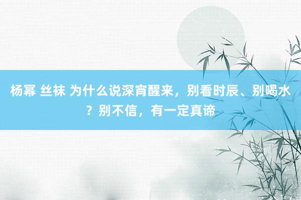 杨幂 丝袜 为什么说深宵醒来，别看时辰、别喝水？别不信，有一定真谛