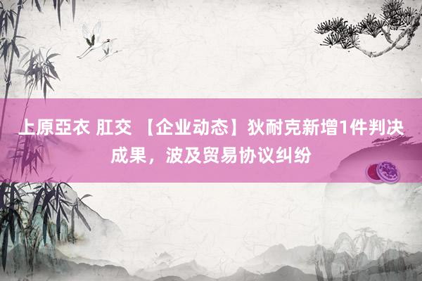 上原亞衣 肛交 【企业动态】狄耐克新增1件判决成果，波及贸易协议纠纷