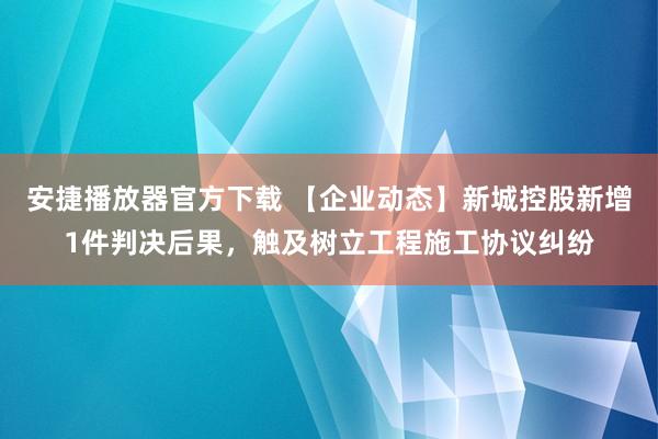 安捷播放器官方下载 【企业动态】新城控股新增1件判决后果，触及树立工程施工协议纠纷