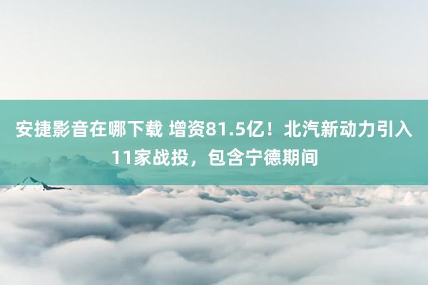 安捷影音在哪下载 增资81.5亿！北汽新动力引入11家战投，包含宁德期间