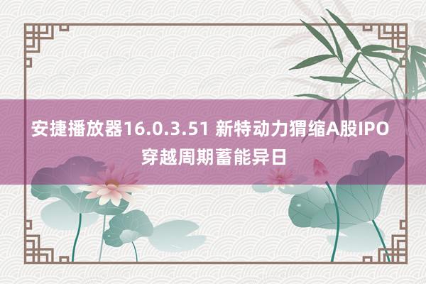 安捷播放器16.0.3.51 新特动力猬缩A股IPO 穿越周期蓄能异日