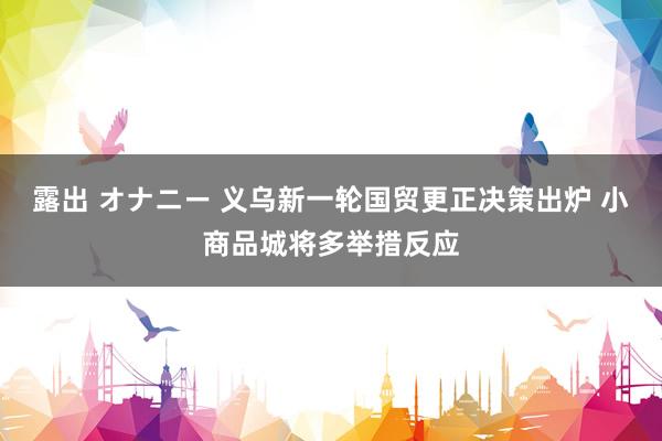 露出 オナニー 义乌新一轮国贸更正决策出炉 小商品城将多举措反应