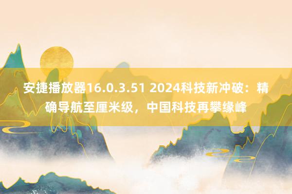 安捷播放器16.0.3.51 2024科技新冲破：精确导航至厘米级，中国科技再攀缘峰