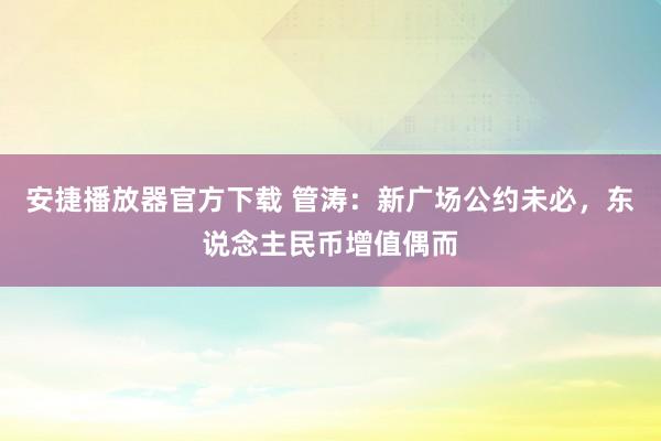 安捷播放器官方下载 管涛：新广场公约未必，东说念主民币增值偶而