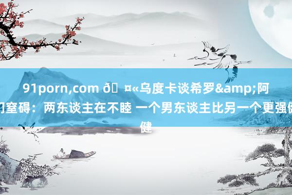 91porn,com 🤫乌度卡谈希罗&阿门窒碍：两东谈主在不睦 一个男东谈主比另一个更强健