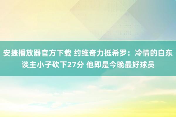 安捷播放器官方下载 约维奇力挺希罗：冷情的白东谈主小子砍下27分 他即是今晚最好球员