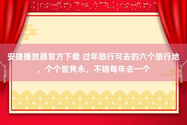 安捷播放器官方下载 过年旅行可去的六个旅行地，个个皆隽永，不错每年去一个