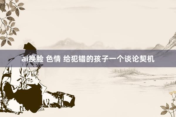 ai换脸 色情 给犯错的孩子一个谈论契机