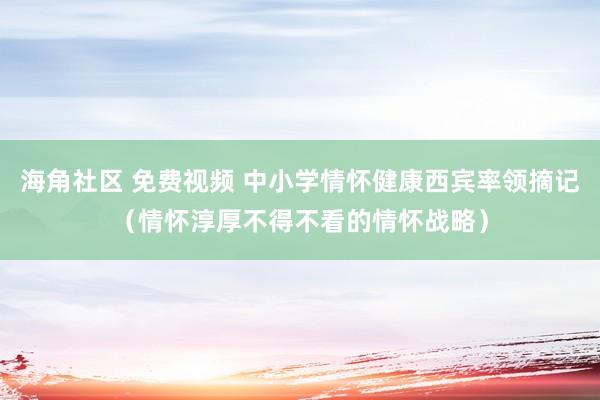 海角社区 免费视频 中小学情怀健康西宾率领摘记（情怀淳厚不得不看的情怀战略）