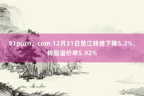 91porn。com 12月31日楚江转债下降5.2%，转股溢价率5.92%