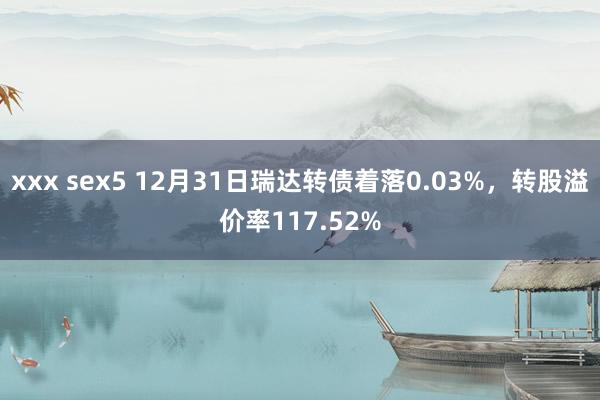 xxx sex5 12月31日瑞达转债着落0.03%，转股溢价率117.52%