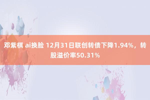 邓紫棋 ai换脸 12月31日联创转债下降1.94%，转股溢价率50.31%