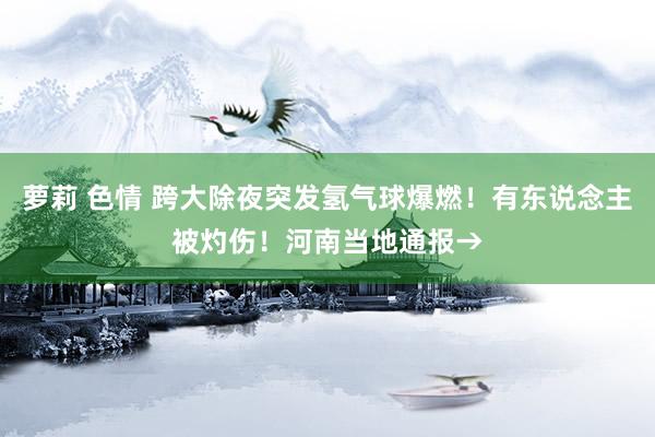 萝莉 色情 跨大除夜突发氢气球爆燃！有东说念主被灼伤！河南当地通报→