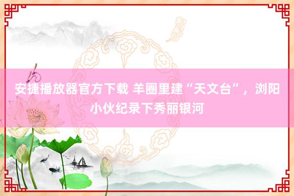 安捷播放器官方下载 羊圈里建“天文台”，浏阳小伙纪录下秀丽银河