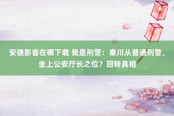 安捷影音在哪下载 我是刑警：秦川从普通刑警，坐上公安厅长之位？回转真相