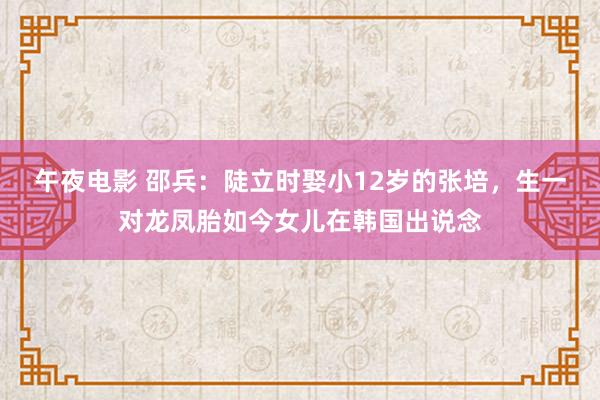 午夜电影 邵兵：陡立时娶小12岁的张培，生一对龙凤胎如今女儿在韩国出说念
