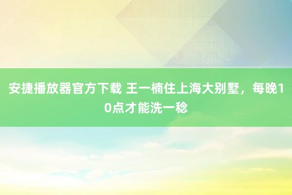 安捷播放器官方下载 王一楠住上海大别墅，每晚10点才能洗一稔