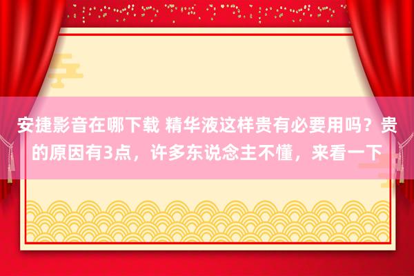 安捷影音在哪下载 精华液这样贵有必要用吗？贵的原因有3点，许多东说念主不懂，来看一下