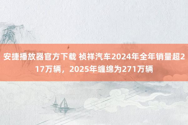 安捷播放器官方下载 祯祥汽车2024年全年销量超217万辆，2025年缠绵为271万辆