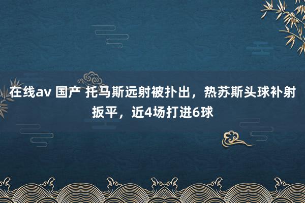 在线av 国产 托马斯远射被扑出，热苏斯头球补射扳平，近4场打进6球