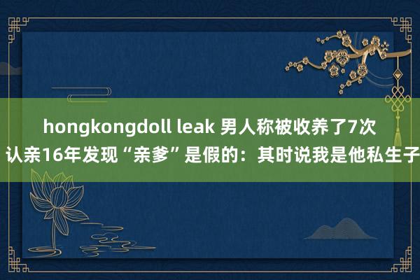 hongkongdoll leak 男人称被收养了7次 认亲16年发现“亲爹”是假的：其时说我是他私生子
