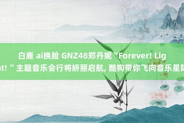 白鹿 ai换脸 GNZ48郑丹妮“Forever! Light! ”主题音乐会行将妍丽启航, 酷狗带你飞向音乐星际