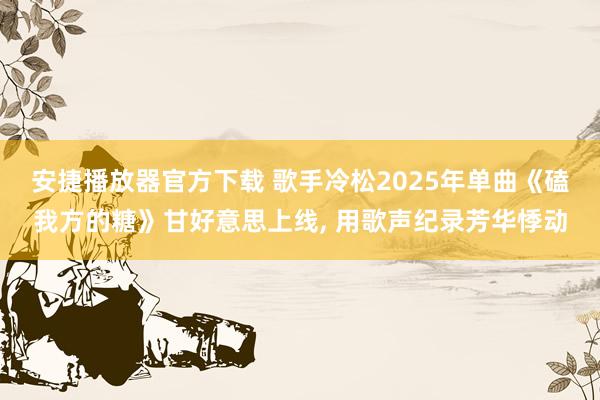 安捷播放器官方下载 歌手冷松2025年单曲《磕我方的糖》甘好意思上线, 用歌声纪录芳华悸动