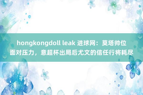 hongkongdoll leak 进球网：莫塔帅位面对压力，意超杯出局后尤文的信任行将耗尽